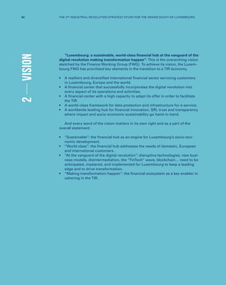 2VISION
“Luxembourg: a sustainable, world-class financial hub at the vanguard of the
digital revolution making transformation happen”: This is the overarching vision
sketched by the Finance Working Group (FWG). To achieve its vision, the Luxem-
bourg FWG has prioritized key elements in the transition to a TIR economy.
•	A resilient and diversified international financial sector servicing customers
in Luxembourg, Europe and the world.
•	A financial center that successfully incorporates the digital revolution into
every aspect of its operations and activities.
•	A financial center with a high capacity to adapt its offer in order to facilitate
the TIR.
•	A world-class framework for data protection and infrastructure for e-service.
•	A worldwide leading hub for financial innovation, SRI, trust and transparency
where impact and socio-economic sustainability go hand-in-hand.
And every word of the vision matters in its own right and as a part of the
overall statement:
•	“Sustainable”: the financial hub as an engine for Luxembourg’s socio-eco-
nomic development.
•	“World class”: the financial hub addresses the needs of domestic, European
and international customers.
•	“At the vanguard of the digital revolution”: disruptive technologies, new busi-
ness models, disintermediation, the “FinTech” wave, blockchain… need to be
anticipated, mastered, and implemented for Luxembourg to keep a leading
edge and to drive transformation.
•	“Making transformation happen”: the financial ecosystem as a key enabler in
ushering in the TIR.
92 THE 3RD INDUSTRIAL REVOLUTION STRATEGY STUDY FOR THE GRAND DUCHY OF LUXEMBOURG
 