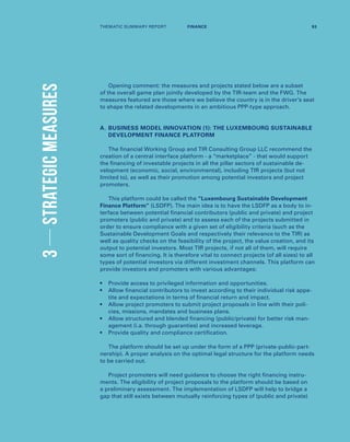 3STRATEGICMEASURES
Opening comment: the measures and projects stated below are a subset
of the overall game plan jointly developed by the TIR-team and the FWG. The
measures featured are those where we believe the country is in the driver’s seat
to shape the related developments in an ambitious PPP-type approach.
A.	BUSINESS MODEL INNOVATION (1): THE LUXEMBOURG SUSTAINABLE
DEVELOPMENT FINANCE PLATFORM
The financial Working Group and TIR Consulting Group LLC recommend the
creation of a central interface platform - a “marketplace” - that would support
the financing of investable projects in all the pillar sectors of sustainable de-
velopment (economic, social, environmental), including TIR projects (but not
limited to), as well as their promotion among potential investors and project
promoters.
This platform could be called the “Luxembourg Sustainable Development
Finance Platform” (LSDFP). The main idea is to have the LSDFP as a body to in-
terface between potential financial contributors (public and private) and project
promoters (public and private) and to assess each of the projects submitted in
order to ensure compliance with a given set of eligibility criteria (such as the
Sustainable Development Goals and respectively their relevance to the TIR) as
well as quality checks on the feasibility of the project, the value creation, and its
output to potential investors. Most TIR projects, if not all of them, will require
some sort of financing. It is therefore vital to connect projects (of all sizes) to all
types of potential investors via different investment channels. This platform can
provide investors and promoters with various advantages:
•	Provide access to privileged information and opportunities.
•	Allow financial contributors to invest according to their individual risk appe-
tite and expectations in terms of financial return and impact.
•	Allow project promoters to submit project proposals in line with their poli-
cies, missions, mandates and business plans.
•	Allow structured and blended financing (public/private) for better risk man-
agement (i.a. through guaranties) and increased leverage.
•	Provide quality and compliance certification.
The platform should be set up under the form of a PPP (private-public-part-
nership). A proper analysis on the optimal legal structure for the platform needs
to be carried out.
Project promoters will need guidance to choose the right financing instru-
ments. The eligibility of project proposals to the platform should be based on
a preliminary assessment. The implementation of LSDFP will help to bridge a
gap that still exists between mutually reinforcing types of (public and private)
THEMATIC SUMMARY REPORT 93FINANCE
 