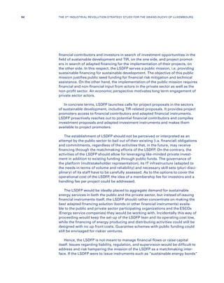 financial contributors and investors in search of investment opportunities in the
field of sustainable development and TIR, on the one side, and project promot-
ers in search of adapted financing for the implementation of their projects, on
the other side. In this respect, the LSDFP serves a public mission, i.e. providing
sustainable financing for sustainable development. The objective of this public
mission justifies public seed funding for financial risk mitigation and technical
assistance. On the other hand, the implementation of the public mission requires
financial and non-financial input from actors in the private sector as well as the
non-profit sector. An economic perspective motivates long term engagement of
private sector actors.
In concrete terms, LSDFP launches calls for project proposals in the sectors
of sustainable development, including TIR-related proposals. It provides project
promoters access to financial contributors and adapted financial instruments.
LSDFP proactively reaches out to potential financial contributors and compiles
investment proposals and adapted investment instruments and makes them
available to project promoters.
The establishment of LSDFP should not be perceived or interpreted as an
attempt by the public sector to bail out of their existing (i.a. financial) obligations
and commitments, regardless of the activities that, in the future, may receive
financing through the matchmaking efforts of the LSDFP. On the contrary, the
activities of the LSDFP should allow for leveraging like-minded private invest-
ment in addition to existing funding through public funds. The governance of
the platform (multistakeholder representation), its IT infrastructure (adapted to
the needs in terms of volume and reliability) and necessary skill sets (pluri-disci-
plinary) of its staff have to be carefully assessed. As to the options to cover the
operational cost of the LSDFP, the idea of a membership fee for investors and a
handling fee per project could be addressed.
The LSDFP would be ideally placed to aggregate demand for sustainable
energy services in both the public and the private sector, but instead of issuing
financial instruments itself, the LSDFP should rather concentrate on making the
best adapted financing solution (bonds or other financial instruments) availa-
ble to the public and private sector participating organizations and the ESCOs
(Energy service companies) they would be working with. Incidentally this way of
proceeding would keep the set-up of the LSDFP lean and its operating cost low,
while the financing of energy producing and distributing activities could still be
designed with no up-front costs. Guarantee schemes with public funding could
still be envisaged for riskier ventures.
Hence, the LSDFP is not meant to manage financial flows or raise capital
itself. Issues regarding liability, regulation, and supervision would be difficult to
address and risk hampering the mission of the LSDFP as a matchmaking inter-
face. If the LSDFP were to issue instruments such as “sustainable energy bonds”
94 THE 3RD INDUSTRIAL REVOLUTION STRATEGY STUDY FOR THE GRAND DUCHY OF LUXEMBOURG
 