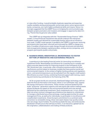 or raise other funding, it would probably duplicate capacities and expertise
readily available among existing public and private sector actors (government,
banks, companies, etc.) with higher professional skills and means. Hence it is
strongly suggested that the LSDFP focus on bridging the communication gap
between project promoters and investors and engage in opportunity data min-
ing. Therein lies its genuine value added.
The LSDFP set-up integrates with the “Sustainable Energy Finance” (SEF)
model, a critical financial mechanism that would underpin the interaction
between supply and demand for sustainable energy resources at infrastruc-
ture-scale. LuxSEF could operate in parallel to the LSDFP, in particular receiving
participants who have been informed and motivated by LSDFP to design pro-
jects. It enables infrastructure-scale change through structured and standard-
ized arrangements between capital providers, energy service companies, and
program participants (public and private).
B.	BUSINESS MODEL INNOVATION (2): MICROFINANCE TO FOSTER
BOTTOM-UP INNOVATIVE AND SUSTAINABLE PROJECTS
Luxembourg is the leading financial center for domiciling microfinance
investment funds. Nevertheless microfinance for Luxembourg is a novelty and
offers concrete opportunities for financing projects in the framework of the
TIR. Social start-ups, in particular, offer innovative solutions within the Shar-
ing Economy and are based on business models that have positive social and
environmental impacts. In the context of tighter lending policies and regulation,
micro- and social entrepreneurs can be excluded from the regular credit system.
Microfinance as smart money, combining financial support with training, coach-
ing and mentoring contributes to the financing of the TIR.
As far as green bonds are concerned, distributed-ledger technology will me-
diate the flow of information and money, which in turn will foster new, negotia-
ble energy and finance instruments. These include contracts backed by low-
scale “prosumer” generation capacity and new equity-like carbon-trading assets
whose dividends are based on the environmental benefit and cost savings
delivered by the underlying investment. Such investments can, in turn, be bun-
dled into smart contract-managed securitizations that depend on a blockchain
to manage a distributed securities exchange, creating opportunities for asset
management firms, as well as for individuals, to participate in microfinance and
crowdfunded investments. Given Europe’s commitment to a continent-wide
conversion to renewable energy, these new asset classes may quickly evolve
into very large, liquid markets. If Luxembourg leads the way, and embraces the
blockchain infrastructure that will secure them, it can become a global hub for
the origination, collateralization and trading of these products.
THEMATIC SUMMARY REPORT 95FINANCE
 