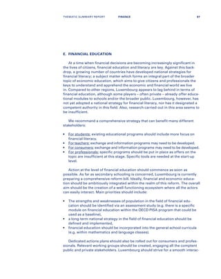 E.	 FINANCIAL EDUCATION
At a time when financial decisions are becoming increasingly significant in
the lives of citizens, financial education and literacy are key. Against this back-
drop, a growing number of countries have developed national strategies for
financial literacy; a subject matter which forms an integral part of the broader
topic of economic education, which aims to give citizens and professionals the
keys to understand and apprehend the economic and financial world we live
in. Compared to other regions, Luxembourg appears to lag behind in terms of
financial education, although some players – often private – already offer educa-
tional modules to schools and/or the broader public. Luxembourg, however, has
not yet adopted a national strategy for financial literacy, nor has it designated a
competent authority in this field. Also, research carried-out in this area seems to
be insufficient.
We recommand a comprehensive strategy that can benefit many different
stakeholders:
•	For students: existing educational programs should include more focus on
financial literacy.
•	For teachers: exchange and information programs may need to be developed.
•	For consumers: exchange and information programs may need to be developed.
•	For professionals: specific programs should be put in place as offers on the
topic are insufficient at this stage. Specific tools are needed at the start-up
level.
Action at the level of financial education should commence as soon as
possible. As far as secondary schooling is concerned, Luxembourg is currently
preparing a comprehensive reform bill. Ideally, financial and economic educa-
tion should be ambitiously integrated within the realm of this reform. The overall
aim should be the creation of a well-functioning ecosystem where all the actors
can easily interact. Main priorities should include:
•	The strengths and weaknesses of population in the field of financial edu-
cation should be identified via an assessment study (e.g. there is a specific
module on financial education within the OECD PISA program that could be
used as a baseline),
•	a long-term national strategy in the field of financial education should be
defined and implemented,
•	financial education should be incorporated into the general school curricula
(e.g. within mathematics and language classes).
Dedicated actions plans should also be rolled out for consumers and profes-
sionals. Relevant working groups should be created, engaging all the comptent
public and private stakeholders. Luxembourg should strive for a smooth interac-
THEMATIC SUMMARY REPORT 97FINANCE
 