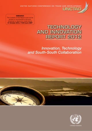 Innovation, Technology
and South-South Collaboration
TECHNOLOGY
AND INNOVATION
REPORT 2012
U N I T E D N A T I O N S C O N F E R E N C E O N T R A D E A N D D E V E L O P M E N T
EMBARGO
The contents of this Report must not be
quoted or summarized in the print,
broadcast or electronic media before
31 October 2012, 17:00 hours GMT
 