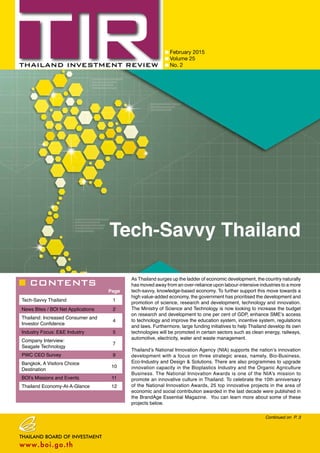 CONTENTS
February 2015
Volume 25
No. 2
Page
Tech-Savvy Thailand 1
News Bites / BOI Net Applications 2
Thailand: Increased Consumer and
Investor Confidence
4
Industry Focus: E&E Industry 5
Company Interview:
Seagate Technology
7
PWC CEO Survey 9
Bangkok, A Visitors Choice
Destination
10
BOI’s Missions and Events 11
Thailand Economy-At-A-Glance 12
Continued on P. 3
Tech-Savvy Thailand
As Thailand surges up the ladder of economic development, the country naturally
has moved away from an over-reliance upon labour-intensive industries to a more
tech-savvy, knowledge-based economy. To further support this move towards a
high value-added economy, the government has prioritised the development and
promotion of science, research and development, technology and innovation.
The Ministry of Science and Technology is now looking to increase the budget
on research and development to one per cent of GDP, enhance SME’s access
to technology and improve the education system, incentive system, regulations
and laws. Furthermore, large funding initiatives to help Thailand develop its own
technologies will be promoted in certain sectors such as clean energy, railways,
automotive, electricity, water and waste management.
Thailand’s National Innovation Agency (NIA) supports the nation’s innovation
development with a focus on three strategic areas, namely, Bio-Business,
Eco-Industry and Design & Solutions. There are also programmes to upgrade
innovation capacity in the Bioplastics Industry and the Organic Agriculture
Business. The National Innovation Awards is one of the NIA’s mission to
promote an innovative culture in Thailand. To celebrate the 10th anniversary
of the National Innovation Awards, 25 top innovative projects in the area of
economic and social contribution awarded in the last decade were published in
the BrandAge Essential Magazine. You can learn more about some of these
projects below.
 