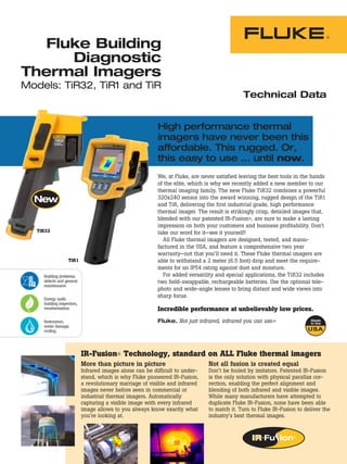 Fluke Building
      Diagnostic
Thermal Imagers
Models: TiR32, TiR1 and TiR
                                                                                              Technical Data


                                                           High performance thermal
                                                           imagers have never been this
                                                           affordable. This rugged. Or,
                                                           this easy to use … until now.
                                                           We, at Fluke, are never satisfied leaving the best tools in the hands
                                                           of the elite, which is why we recently added a new member to our
                                                           thermal imaging family. The new Fluke TiR32 combines a powerful
                                                           320x240 sensor into the award winning, rugged design of the TiR1
                                                           and TiR, delivering the first industrial grade, high performance
                                                           thermal imager. The result is strikingly crisp, detailed images that,
                                                           blended with our patented IR-Fusion®, are sure to make a lasting
                                                           impression on both your customers and business profitability. Don’t
   TiR32                                                   take our word for it—see it yourself!
                                                             All Fluke thermal imagers are designed, tested, and manu-
                                                           factured in the USA, and feature a comprehensive two year
                                                           warranty—not that you’ll need it. These Fluke thermal imagers are
                   TiR1                                    able to withstand a 2 meter (6.5 foot) drop and meet the require-
                                                           ments for an IP54 rating against dust and moisture.
     Building problems,                                      For added versatility and special applications, the TiR32 includes
     defects and general                                   two field-swappable, rechargeable batteries. Use the optional tele-
     maintenance
                                                           photo and wide-angle lenses to bring distant and wide views into
     Energy audit,
                                                           sharp focus.
     building inspection,
     weatherization                                        Incredible performance at unbelievably low prices.
     Restoration,                                          Fluke. Not just infrared, infrared you can use.®
     water damage,
     roofing




                            IR-Fusion® Technology, standard on ALL Fluke thermal imagers
                            More than picture in picture                       Not all fusion is created equal
                            Infrared images alone can be difficult to under-   Don’t be fooled by imitators. Patented IR-Fusion
                            stand, which is why Fluke pioneered IR-Fusion,     is the only solution with physical parallax cor-
                            a revolutionary marriage of visible and infrared   rection, enabling the perfect alignment and
                            images never before seen in commercial or          blending of both infrared and visible images.
                            industrial thermal imagers. Automatically          While many manufacturers have attempted to
                            capturing a visible image with every infrared      duplicate Fluke IR-Fusion, none have been able
                            image allows to you always know exactly what       to match it. Turn to Fluke IR-Fusion to deliver the
                            you’re looking at.                                 industry’s best thermal images.
 