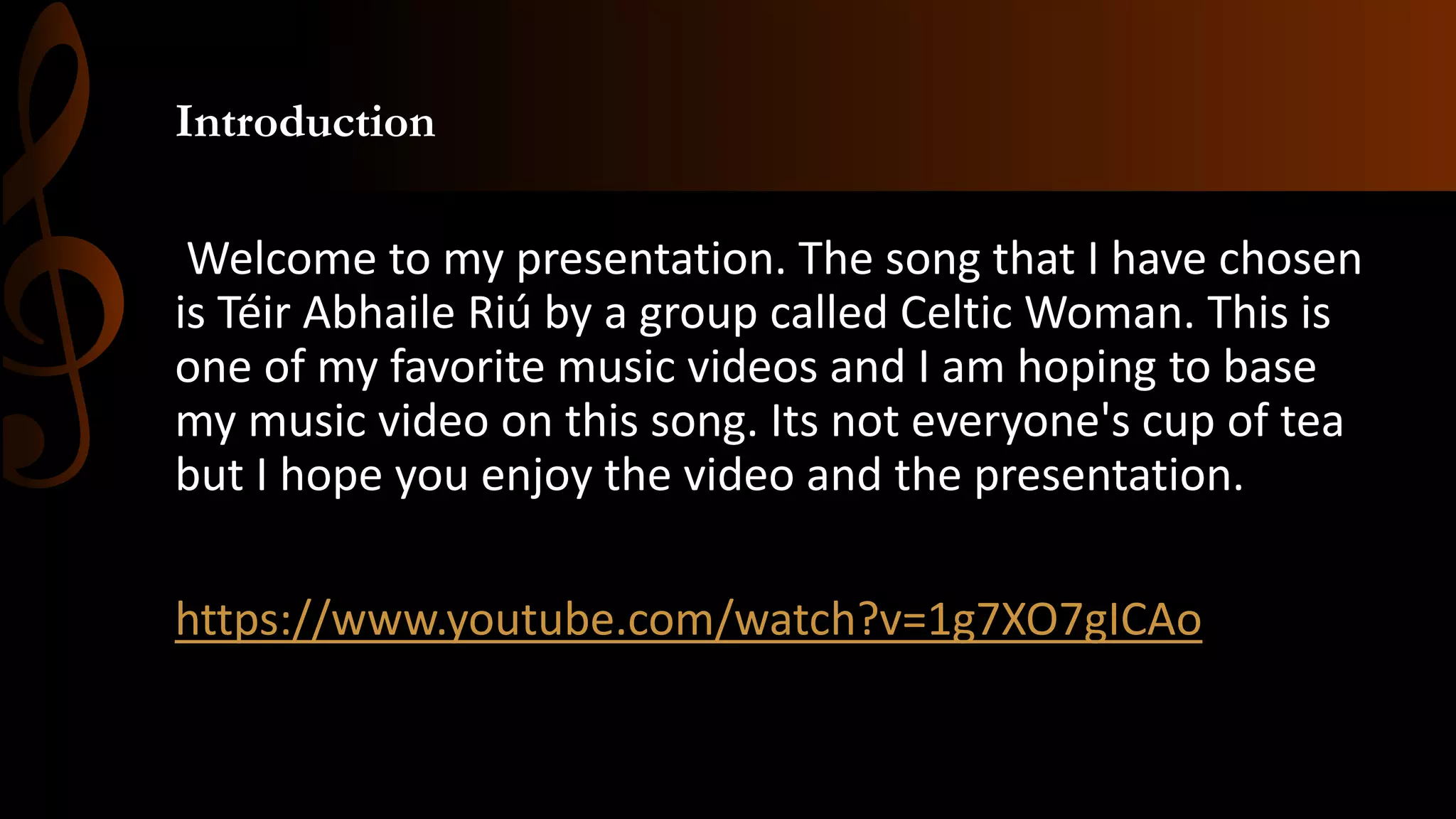 Introduction
Welcome to my presentation. The song that I have chosen
is Téir Abhaile Riú by a group called Celtic Woman. This is
one of my favorite music videos and I am hoping to base
my music video on this song. Its not everyone's cup of tea
but I hope you enjoy the video and the presentation.
https://www.youtube.com/watch?v=1g7XO7gICAo
 