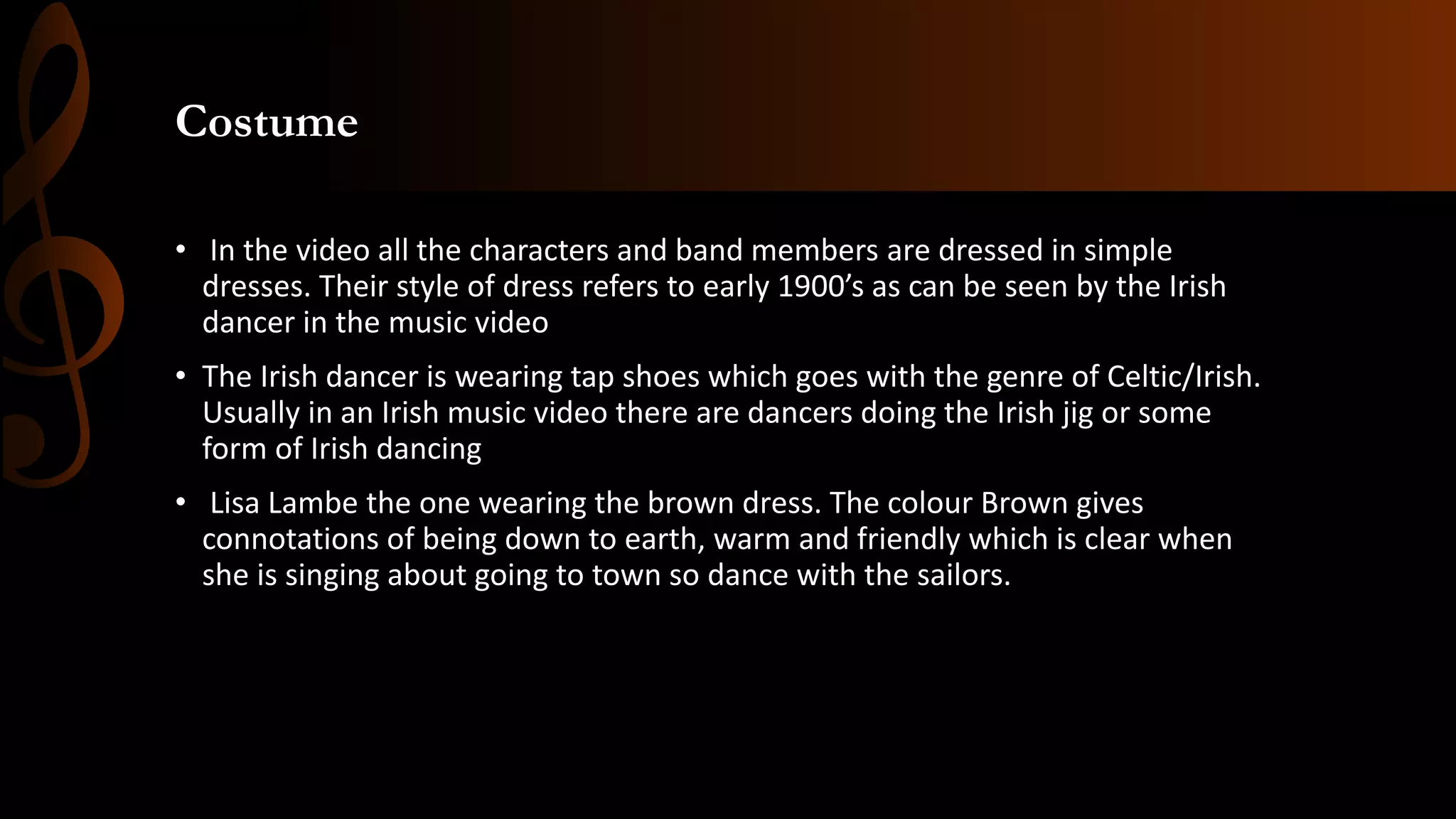 Costume
• In the video all the characters and band members are dressed in simple
dresses. Their style of dress refers to early 1900’s as can be seen by the Irish
dancer in the music video
• The Irish dancer is wearing tap shoes which goes with the genre of Celtic/Irish.
Usually in an Irish music video there are dancers doing the Irish jig or some
form of Irish dancing
• Lisa Lambe the one wearing the brown dress. The colour Brown gives
connotations of being down to earth, warm and friendly which is clear when
she is singing about going to town so dance with the sailors.
 