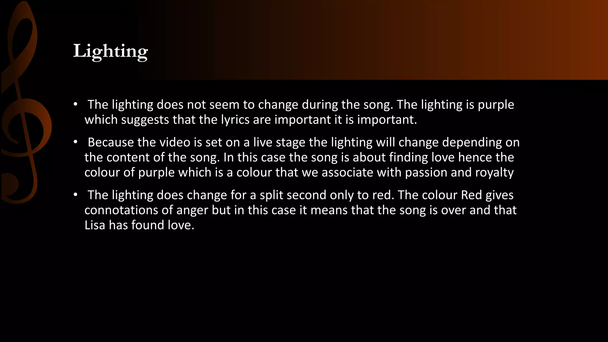 Lighting
• The lighting does not seem to change during the song. The lighting is purple
which suggests that the lyrics are important it is important.
• Because the video is set on a live stage the lighting will change depending on
the content of the song. In this case the song is about finding love hence the
colour of purple which is a colour that we associate with passion and royalty
• The lighting does change for a split second only to red. The colour Red gives
connotations of anger but in this case it means that the song is over and that
Lisa has found love.
 