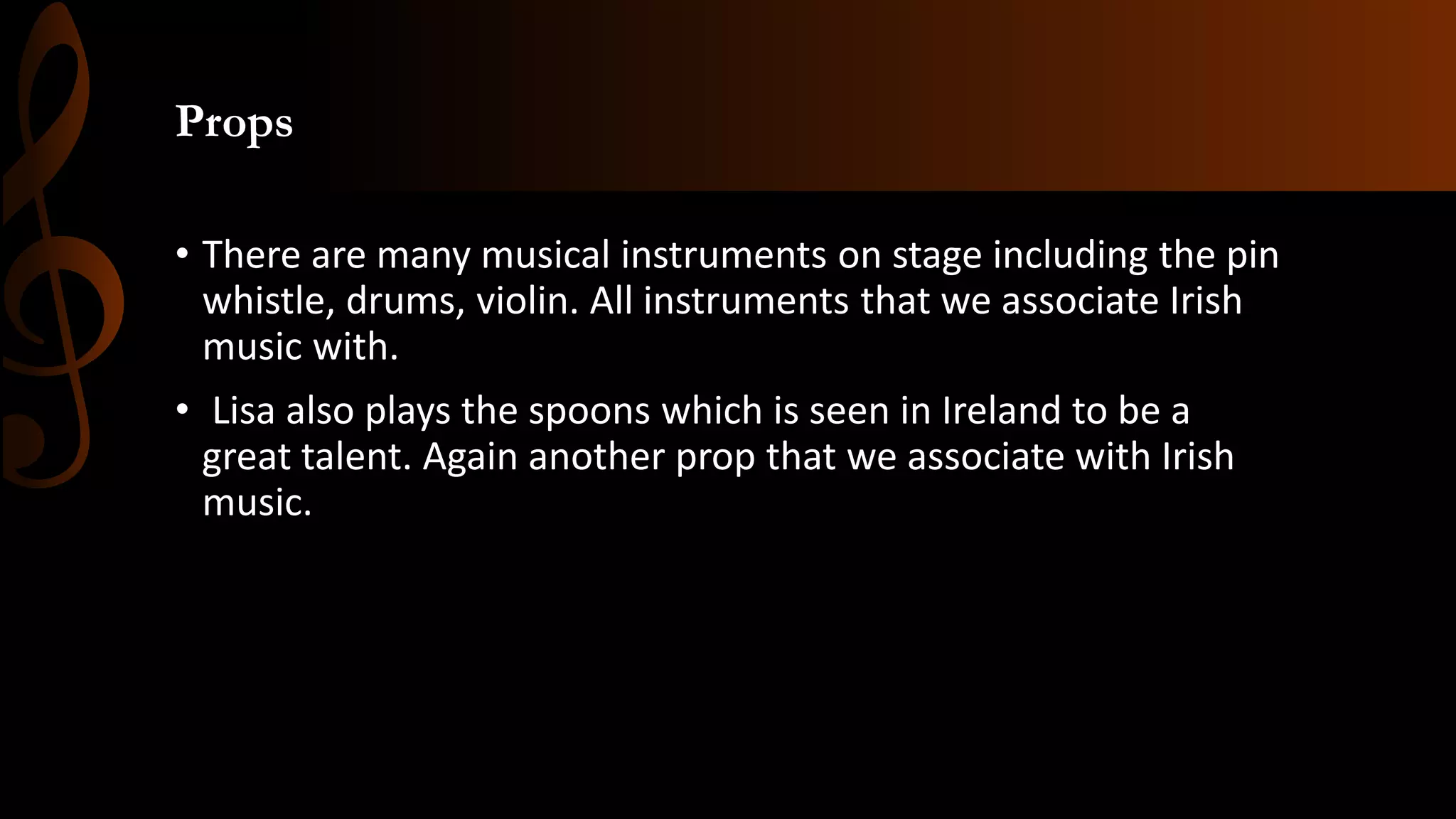 Props
• There are many musical instruments on stage including the pin
whistle, drums, violin. All instruments that we associate Irish
music with.
• Lisa also plays the spoons which is seen in Ireland to be a
great talent. Again another prop that we associate with Irish
music.
 