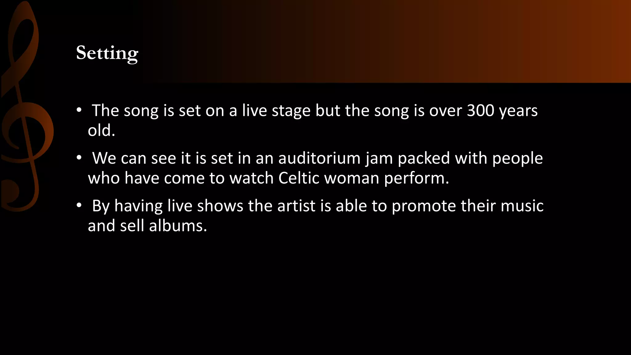Setting
• The song is set on a live stage but the song is over 300 years
old.
• We can see it is set in an auditorium jam packed with people
who have come to watch Celtic woman perform.
• By having live shows the artist is able to promote their music
and sell albums.
 