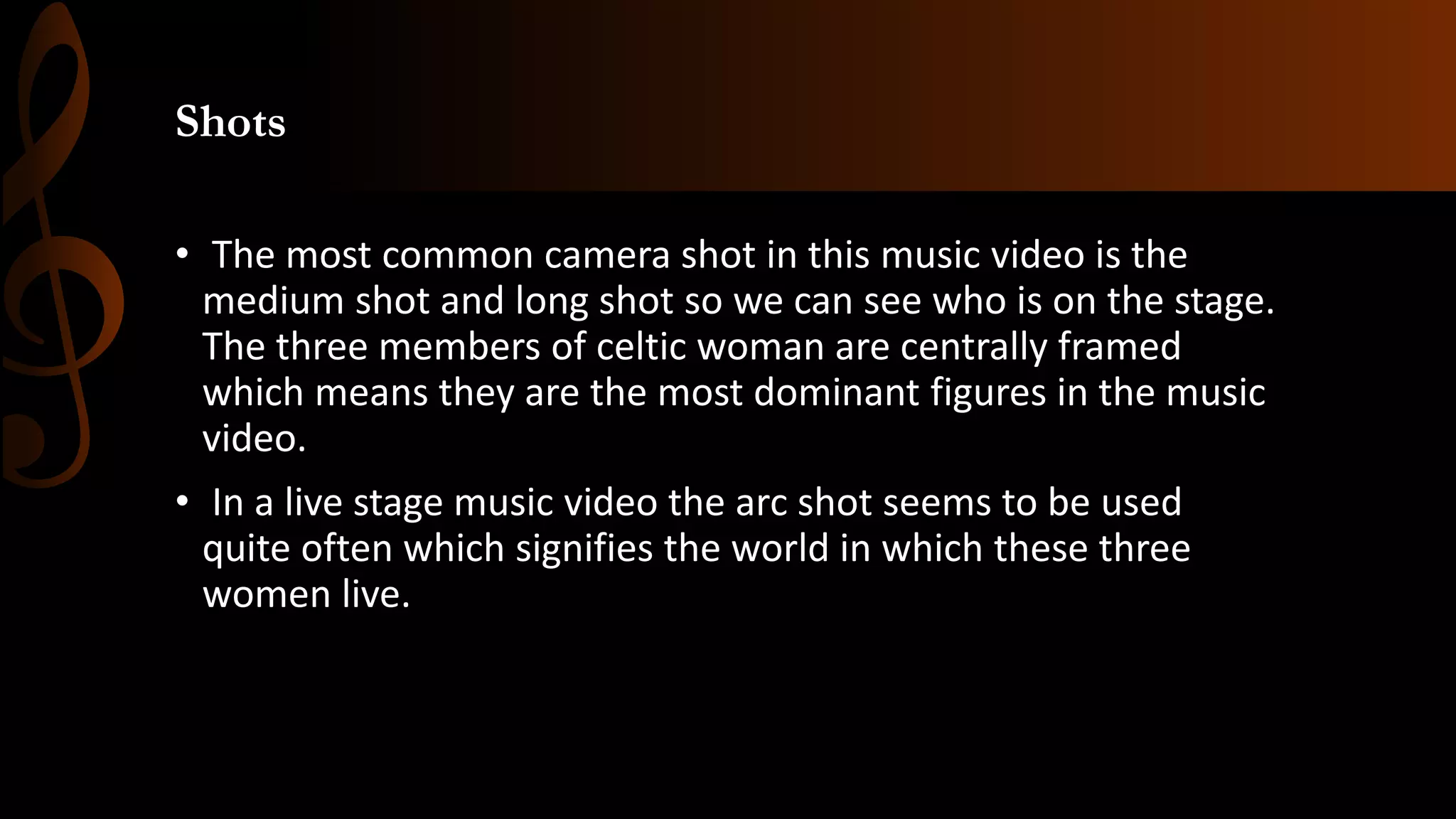 Shots
• The most common camera shot in this music video is the
medium shot and long shot so we can see who is on the stage.
The three members of celtic woman are centrally framed
which means they are the most dominant figures in the music
video.
• In a live stage music video the arc shot seems to be used
quite often which signifies the world in which these three
women live.
 