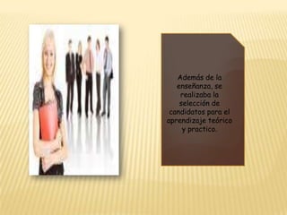 Además de la enseñanza, se realizaba la selección de candidatos para el aprendizaje teórico y practico.