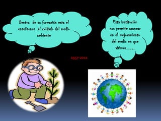 Dentro  de su formación esta el enseñarnos  el cuidado del medio ambienteEsta institución  nos permite avanzar en el mejoramiento del medio en que vivimos…..1957-2011