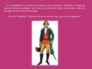 A Inconfidência foi o início da mudança que pretendia a liberdade do Brasil do
domínio colonial português. De lá para cá realmente muita coisa mudou, além de
Portugal não ser mais nosso inimigo.

    Frase de Tiradentes: "Esta terra há de ser um dia maior que a Nova Inglaterra!“
 
