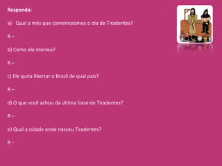 Responda:

a) Qual o mês que comemoramos o dia de Tiradentes?

R–

b) Como ele morreu?

R–

c) Ele quria libertar o Brasil de qual país?

R–

d) O que você achou da ultima frase de Tiradentes?

R–

e) Qual a cidade onde nasceu Tiradentes?

R–
 
