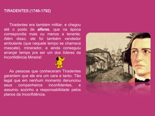 TIRADENTES (1746-1792)


   Tiradentes era também militar, e chegou
até o posto de alferes, que na época
correspondia mais ou menos a tenente.
Além disso, ele foi também vendedor
ambulante (que naquele tempo se chamava
mascate), minerador, e ainda conseguiu
arranjar tempo pra ser um dos líderes da
Inconfidência Mineira!


   As pessoas que conheceram Tiradentes
garantem que ele era um cara e tanto. Tão
legal que em nenhum momento denunciou
seus    companheiros     inconfidentes, e
assumiu sozinho a responsabilidade pelos
planos da Inconfidência.
 