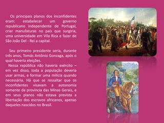 Os principais planos dos inconfidentes
eram:     estabelecer       um   governo
republicano independente de Portugal,
criar manufaturas no país que surgiria,
uma universidade em Vila Rica e fazer de
São João Del - Rei a capital.

   Seu primeiro presidente seria, durante
três anos, Tomás Antônio Gonzaga, após o
qual haveria eleições.
  Nessa república não haveria exército –
em vez disso, toda a população deveria
usar armas, e formar uma milícia quando
necessária. Há que se ressaltar que os
inconfidentes visavam a autonomia
somente da província das Minas Gerais, e
em seus planos não estava prevista a
libertação dos escravos africanos, apenas
daqueles nascidos no Brasil.
 