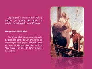 Ele foi preso em maio de 1789, e
depois de quase três anos na
prisão, foi enforcado, aos 46 anos.


Um grito de liberdade!

    Em 21 de abril comemoramos o dia
do primeiro sonho de um Brasil livre da
colonização portuguesa, exato dia esse
em que Tiradentes, Joaquim José da
Silva Xavier, no ano de 1792, morreu
enforcado.
 
