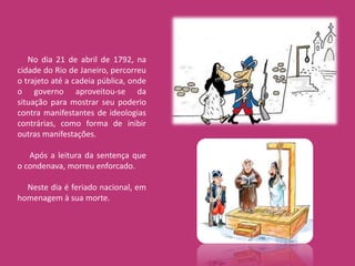 No dia 21 de abril de 1792, na
cidade do Rio de Janeiro, percorreu
o trajeto até a cadeia pública, onde
o governo aproveitou-se da
situação para mostrar seu poderio
contra manifestantes de ideologias
contrárias, como forma de inibir
outras manifestações.

   Após a leitura da sentença que
o condenava, morreu enforcado.

  Neste dia é feriado nacional, em
homenagem à sua morte.
 