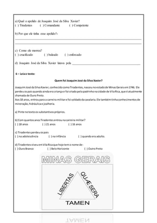 a) Qual o apelido de Joaquim José da Silva Xavier?
( ) Tiradentes ( ) Comandante ( ) Competente
b) Por que ele tinha esse apelido?-
________________________________________________________________________________
________________________________________________________________________________
c) Como ele morreu?
( ) crucificado ( ) baleado ( ) enforcado
d) Joaquim José da Silva Xavier lutava pela ___________________________________________
6 – Leiao texto:
Quem foi Joaquim José da Silva Xavier?
JoaquimJosé daSilvaXavier,conhecidocomoTiradentes,nasceunoestadode MinasGeraisem1746. Ele
perdeu ospaisquandoaindaera criança e foi criadopelopadrinhonacidade de VilaRica,que é atualmente
chamada de Ouro Preto.
Aos18 anos, entroupara a carreira militare foi soldadodacavalaria.Ele tambémtinhaconhecimentosde
mineração,hidráulicae joalheria.
a) Pinte notextoossubstantivospróprios.
b) Com quantosanosTiradentesentrounacarreira militar?
( ) 18 anos ( ) 21 anos ( ) 16 anos
c) Tiradentesperdeuospais
( ) na adolescência ( ) na infância ( ) quandoera adulto.
d) TiradentesviveuemVilaRicaque hoje temo nome de:
( ) OuroBranco ( ) BeloHorizonte ( ) OutroPreto
 