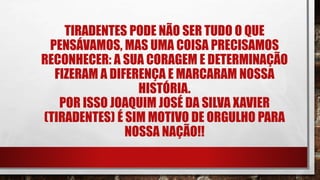 TIRADENTES PODE NÃO SER TUDO O QUE
PENSÁVAMOS, MAS UMA COISA PRECISAMOS
RECONHECER: A SUA CORAGEM E DETERMINAÇÃO
FIZERAM A DIFERENÇA E MARCARAM NOSSA
HISTÓRIA.
POR ISSO JOAQUIM JOSÉ DA SILVA XAVIER
(TIRADENTES) É SIM MOTIVO DE ORGULHO PARA
NOSSA NAÇÃO!!
 