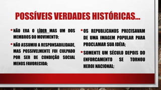 POSSÍVEIS VERDADES HISTÓRICAS...
•NÃO ERA O LÍDER MAS UM DOS
MEMBROS DO MOVIMENTO;
•NÃO ASSUMIU A RESPONSABILIDADE,
MAS POSSIVELMENTE FOI CULPADO
POR SER DE CONDIÇÃO SOCIAL
MENOS FAVORECIDA;
•OS REPUBLICANOS PRECISAVAM
DE UMA IMAGEM POPULAR PARA
PROCLAMAR SUA IDÉIA;
•SOMENTE UM SÉCULO DEPOIS DO
ENFORCAMENTO SE TORNOU
HEROI NACIONAL;
 