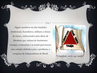 Alguns membros da elite brasileira
(intelectuais, fazendeiros, militares e donos
de minas), influenciados pela ideias de
liberdade que vinham do iluminismo
europeu, começaram a se reunir para buscar
uma solução definitiva para o problema: a
conquista da Independência do Brasil.
"Liberdade, ainda que tardia"
 