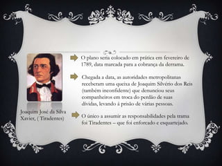 Joaquim José da Silva
Xavier, ( Tiradentes)
O plano seria colocado em prática em fevereiro de
1789, data marcada para a cobrança da derrama.
Chegada a data, as autoridades metropolitanas
receberam uma queixa de Joaquim Silvério dos Reis
(também inconfidente) que denunciou seus
companheiros em troca do perdão de suas
dívidas, levando á prisão de várias pessoas.
O único a assumir as responsabilidades pela trama
foi Tiradentes – que foi enforcado e esquartejado.
 