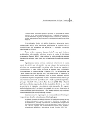 o Estado central não abdica de todo o seu poder na organização do sistema
educativo: se as suas competências se limitam à regulação e ao controlo, o
conjunto das tarefas de gestão são delegadas nos actores locais, sobretudo às
escolas, que passam a beneficiar de um amplo estatuto de autonomia (Mons,
2004: 46).
A consideração destes três efeitos leva-nos a argumentar que a
globalização reforça uma identidade legitimadora e contribui para a
uniformização dos processos de educação e formação, conferindo
centralidade ao currículo.
Temos vindo a escrever diversos textos5, nos quais tentamos
problematizar esta questão, sobretudo a partir da noção de identidade,
proposta por Castells (2000), e das práticas de uniformização das escolas,
tornando-as cada vez mais iguais em contextos de afirmação de projectos
locais.
A globalização reforça, por isso, o lado mais uniformizante da escola,
sendo de admitir que esta contém, na sua estrutura de funcionamento,
princípios de homogeneização6, conferidos pelas formas de organizar o
conhecimento e "pelo modo uniforme e estável das modalidades
organizacionais do trabalho escolar" (Canário, 2005: 77), verificando-se que
"tende a instituir-se como algo que não é concebível mudar. As diferenças ou
nuances institucionais, entre diferentes níveis de ensino, diferentes períodos
ou diferentes regiões, não permitem ocultar a universalidade de uma solução
organizacional, claramente aparentada com o modo taylorista de organizar a
produção industrial" (idem, ibidem). Para Sampaio (1998: 248), e fazendo
parte do mundo das organizações de tipo burocrático, devido ao seu modo
predominante de regulação e exercício de poder, as escolas têm regras e
poder instituídos, onde "o currículo é normatizado por regras e documentos de
responsabilidade dos órgãos centrais e dos órgãos regionais, que controlam
sua operacionalização e realização nas escolas".
Mais do que outras organizações, as escolas estão estruturadas para
responder aos desafios colocados pela globalização, pois
os sistemas escolares têm relevância mundial por três motivos: porque são uma
componente do sistema mundial moderno e um subsistema de qualquer país
em modernização; porque as suas principais características e funções sociais
são relativamente inespecíficas do ponto de vista cultural e são uniformes em
todo o mundo; e porque este modelo de escola moderna, novo, moderno e
universalmente aplicável, é e será de longa duração (Azevedo, 2000: 145).
115Processos e práticas de educação e formação
 