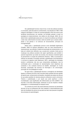 Se a globalização funciona, hoje em dia, no seio das práticas escolares
e curriculares, pela discussão do conhecimento, nas décadas de 1980 e 1990
integrava abordagens na base da consciencialização crítica dos alunos para
temáticas transnacionais, por exemplo, da formação pessoal e social, do
paradigma do desenvolvimento, dos estilos de vida (Gough, 2003). De um
alerta inicial, a globalização passa para um conjunto de práticas que reforçam
o lado mais uniformizante da escola, sendo de admitir que a escola contém,
desde a sua génese e na estrutura de funcionamento, princípios de
homogeneização.
Deste modo, a globalização torna-se numa identidade legitimadora
(Castells, 2000) de espaços geográficos cada vez mais transnacionais e
supranacionais, que reforçam o papel de transmissão de conhecimentos, com
base em critérios bem definidos, que a escola tem cumprido. Ainda que as
mudanças nas práticas escolares não sejam significativas, pois também é
possível argumentar que existe nas escolas uma estrutura invariante ligada
ao pensamento e à acção dos professores (Pacheco, 1995), os processos e
práticas de educação e formação inerentes à globalização reconceptualizam
o currículo do seguinte modo (Martinand, 2001): valorização da orientação
escolar e profissional, não nas suas componentes psicológicas, mas na
contribuição para a construção de representações muito objectivas dos
conteúdos e dos contextos técnicos de trabalho; abordagem do mundo
tecnicista; apropriação das técnicas de informação e de comunicação;
promoção de uma pedagogia de acção.
De igual modo, a globalização favorece a emergência de identidades
ligadas a contextos de ensino mais marcados pelas questões técnicas (gestão
da sala de aula, conhecimento da disciplina, resultados dos testes dos alunos)
do que pelas questões de natureza pessoal, profissional, social e emocional.
Todavia, a globalização, e por aquilo que pode significar o termo
mundialização, cujos significados são diferenciados por Ortiz (2006b7), não
equivale a uma total uniformização, sobretudo no que diz respeito à relação
pedagógica e à contextualização de espaços locais.
Os contextos de ensino são essencialmente produtores de identidades
técnicas, já que os professores são mais avaliados e responsabilizados pelo
lado dos resultados dos alunos do que pelo seu lado mais pessoal e de gestão
dos processos de aprendizagem.
116 José Augusto Pacheco
 