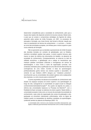desenvolver competências para a sociedade do conhecimento, pelo que a
riqueza das nações não depende somente de recursos naturais. Deste modo,
e para que se cumpra o compromisso estratégico da Agenda de Lisboa,
assumido pelos países da União Europeia, em 2001, os processos de
educação e formação, aos níveis formal, não formal e informal, naquilo que
mais os caracterizam em termos de conhecimento — o currículo —, tornam-
se numa das prioridades europeias, com ênfase para o ensino superior e para
novos sistemas de formação.
Não se ignorando que as decisões supranacionais da União Europeia
são decisões tomadas em contexto de globalização, pois os Estados-
membros convalidam opções mais gerais, o ensino superior torna-se, pelo
menos no plano da retórica dos documentos de trabalho, na alavanca da
sociedade do conhecimento. Consequentemente, ao situar-se no lado da
utilidade económica, a globalização cria e alarga os mecanismos que
instituem padrões curriculares uniformes e homogéneos em termos de
aprendizagens, e seus níveis e ciclos de organização curricular, com
conteúdos orientados para a qualificação de uma mão-de-obra flexível face às
contingências de uma ordem mundial. A ideia de aprendizagens
profissionalizantes ganha terreno nos ensinos superior e secundário, na
vertente do que Giddens (2007) designa por "cidadania produtiva",
reconhecendo que as universidades não existem apenas como coadjuvantes
das empresas, ou como recurso para a economia10.
O ponto arquimédico da alavanca da sociedade do conhecimento está
situado nos espaços europeus de ensino superior e de aprendizagem ao
longo da vida, outorgando-se à universidade um papel crucial no triângulo
conhecimento/criatividade/inovação11. No quadro da Agenda de Lisboa, a
reforma das universidades baseia-se no Processo de Bolonha12, com a
finalidade de fazer convergir os sistemas de ensino superior. Neste âmbito, a
universidade europeia é vista como um recurso de promoção da sociedade de
conhecimento, cujos ciclos de organização dos cursos de graduação e pós-
graduação se encontram inteiramente uniformizados, tanto na lógica de
créditos quanto na necessidade de identificar resultados da aprendizagem,
conferindo sentido às palavras de Readings (2003: 13):
a universidade está a tornar-se uma empresa burocrática transnacional, quer
ligada a instâncias governamentais transnacionais como a União Europeia quer
118 José Augusto Pacheco
 