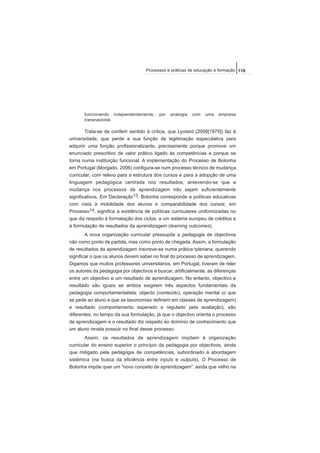 funcionando independentemente, por analogia com uma empresa
transnacional.
Trata-se de conferir sentido à crítica, que Lyotard (2006[1979]) faz à
universidade, que perde a sua função de legitimação especulativa para
adquirir uma função profissionalizante, precisamente porque promove um
enunciado prescritivo de valor prático ligado às competências e porque se
torna numa instituição funcional. A implementação do Processo de Bolonha
em Portugal (Morgado, 2006) configura-se num processo técnico de mudança
curricular, com relevo para a estrutura dos cursos e para a adopção de uma
linguagem pedagógica centrada nos resultados, antevendo-se que a
mudança nos processos de aprendizagem não sejam suficientemente
significativos. Em Declaração13, Bolonha corresponde a políticas educativas
com vista à mobilidade dos alunos e comparabilidade dos cursos; em
Processo14, significa a existência de políticas curriculares uniformizadas no
que diz respeito à formatação dos ciclos, a um sistema europeu de créditos e
à formulação de resultados da aprendizagem (learning outcomes).
A nova organização curricular pressupõe a pedagogia de objectivos
não como ponto de partida, mas como ponto de chegada. Assim, a formulação
de resultados da aprendizagem inscreve-se numa prática tyleriana, querendo
significar o que os alunos devem saber no final do processo de aprendizagem.
Digamos que muitos professores universitários, em Portugal, tiveram de reler
os autores da pedagogia por objectivos e buscar, artificialmente, as diferenças
entre um objectivo e um resultado de aprendizagem. No entanto, objectivo e
resultado são iguais se ambos exigirem três aspectos fundamentais da
pedagogia comportamentalista: objecto (conteúdo), operação mental (o que
se pede ao aluno e que as taxonomias definem em classes de aprendizagem)
e resultado (comportamento esperado e regulado pela avaliação); são
diferentes, no tempo da sua formulação, já que o objectivo orienta o processo
de aprendizagem e o resultado diz respeito ao domínio de conhecimento que
um aluno revela possuir no final desse processo.
Assim, os resultados de aprendizagem impõem à organização
curricular do ensino superior o princípio da pedagogia por objectivos, ainda
que mitigado pela pedagogia de competências, subordinado à abordagem
sistémica (na busca da eficiência entre inputs e outputs). O Processo de
Bolonha impõe quer um "novo conceito de aprendizagem", ainda que velho na
119Processos e práticas de educação e formação
 