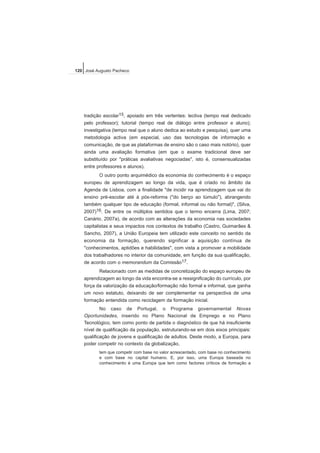 tradição escolar15, apoiado em três vertentes: lectiva (tempo real dedicado
pelo professor); tutorial (tempo real de diálogo entre professor e aluno);
investigativa (tempo real que o aluno dedica ao estudo e pesquisa), quer uma
metodologia activa (em especial, uso das tecnologias de informação e
comunicação, de que as plataformas de ensino são o caso mais notório), quer
ainda uma avaliação formativa (em que o exame tradicional deve ser
substituído por "práticas avaliativas negociadas", isto é, consensualizadas
entre professores e alunos).
O outro ponto arquimédico da economia do conhecimento é o espaço
europeu de aprendizagem ao longo da vida, que é criado no âmbito da
Agenda de Lisboa, com a finalidade "de incidir na aprendizagem que vai do
ensino pré-escolar até à pós-reforma ("do berço ao túmulo"), abrangendo
também qualquer tipo de educação (formal, informal ou não formal)", (Silva,
2007)16. De entre os múltiplos sentidos que o termo encerra (Lima, 2007;
Canário, 2007a), de acordo com as alterações da economia nas sociedades
capitalistas e seus impactos nos contextos de trabalho (Castro, Guimarães &
Sancho, 2007), a União Europeia tem utilizado este conceito no sentido da
economia da formação, querendo significar a aquisição contínua de
"conhecimentos, aptidões e habilidades", com vista a promover a mobilidade
dos trabalhadores no interior da comunidade, em função da sua qualificação,
de acordo com o memorandum da Comissão17.
Relacionado com as medidas de concretização do espaço europeu de
aprendizagem ao longo da vida encontra-se a ressignificação do currículo, por
força da valorização da educação/formação não formal e informal, que ganha
um novo estatuto, deixando de ser complementar na perspectiva de uma
formação entendida como reciclagem da formação inicial.
No caso de Portugal, o Programa governamental Novas
Oportunidades, inserido no Plano Nacional de Emprego e no Plano
Tecnológico, tem como ponto de partida o diagnóstico de que há insuficiente
nível de qualificação da população, estruturando-se em dois eixos principais:
qualificação de jovens e qualificação de adultos. Deste modo, a Europa, para
poder competir no contexto da globalização,
tem que competir com base no valor acrescentado, com base no conhecimento
e com base no capital humano. E, por isso, uma Europa baseada no
conhecimento é uma Europa que tem como factores críticos de formação a
120 José Augusto Pacheco
 