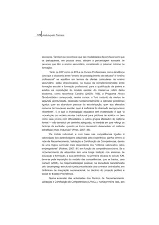 escolares. Também se reconhece que tais modalidades devem fazer com que
os portugueses, em poucos anos, atinjam a percentagem europeia de
pessoas que têm o ensino secundário, considerado o patamar mínimo da
formação.
Tanto os CEF como os EFA e os Cursos Profissionais, com a tendência
para que a dicotomia entre "ensino de prosseguimento de estudos" e "ensino
profissional" se equilibre em termos de ofertas curriculares no ensino
secundário, estão direccionados, na busca da complementaridade entre
formação escolar e formação profissional, para a qualificação de jovens e
adultos na reprodução do modelo escolar. Ao manter-se refém desta
dicotomia, como reconhece Canário (2007b: 169), o Programa Novas
Oportunidades corresponde, nestes cursos, a "um conjunto de ofertas de
segunda oportunidade, destinado fundamentalmente a colmatar problemas
ligados quer ao abandono precoce da escolarização, quer aos elevados
números de insucesso escolar, quer à ineficácia do chamado serviço ensino
recorrente". E o que a investigação educativa tem evidenciado é que "a
reprodução do modelo escolar tradicional para públicos de adultos — bem
como para jovens com dificuldades, e outros grupos afastados do sistema
formal — não constitui um caminho adequado, na medida em que reforça os
factores de exclusão, quando se torna necessário desenvolver no sistema
estratégias mais inclusivas" (Pires, 2007: 36).
De índole individual, e com base nas competências ligadas à
valorização das aprendizagens adquiridas pela experiência, ganha terreno a
rede de Reconhecimento, Validação e Certificação de Competências, dentro
de uma lógica curricular mais dependente dos "critérios valorizados pelos
empregadores" (Rothes, 2007: 81) em função de competências-chave. Se o
reconhecimento de adquiridos tem uma longa tradição nos sistemas de
educação e formação, a sua pertinência, na primeira década do século XXI,
deve-se pela imposição do modelo das competências, que se traduz, para
Canário (2006), na responsabilização pessoal, na sociedade caracterizada
pelo desemprego estrutural e pela precariedade dos contratos de trabalho, em
dinâmicas de integração supranacional, no declínio do projecto político e
social do Estado-Providência.
Numa extensão das actividades dos Centros de Reconhecimento,
Validação e Certificação de Competências (CRVCC), numa primeira fase, aos
122 José Augusto Pacheco
 