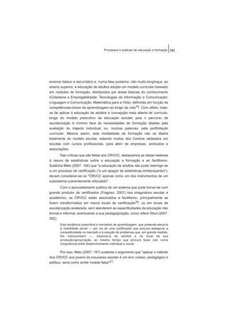 ensinos básico e secundário e, numa fase posterior, não muito longínqua, ao
ensino superior, a educação de adultos adopta um modelo curricular baseado
em módulos de formação, distribuídos por áreas básicas do conhecimento
(Cidadania e Empregabilidade; Tecnologias da Informação e Comunicação;
Linguagem e Comunicação; Matemática para a Vida), definidas em função de
competências-chave da aprendizagem ao longo da vida19. Com efeito, trata-
se de aplicar à educação de adultos a concepção mais aberta de currículo,
longe do modelo prescritivo da educação escolar, pois o percurso de
escolarização é mínimo face às necessidades de formação ditadas pela
avaliação do trajecto individual, ou, noutras palavras, pela portfoliação
curricular. Mesmo assim, esta modalidade de formação não se liberta
totalmente do modelo escolar, estando muitos dos Centros sedeados em
escolas com cursos profissionais, para além de empresas, sindicatos e
associações.
Das críticas que são feitas aos CRVCC, destacamos as ideias relativas
à rasura de estatísticas sobre a educação e formação e ao facilitismo.
Sublinha Melo (2007: 194) que "a educação de adultos não pode restringir-se
a um processo de certificação ("a um apagar de estatísticas embaraçantes"),
devem considerar-se os "CRVCC apenas como um dos instrumentos de um
subsistema coerentemente articulado".
Com o aproveitamento político de um sistema que pode tornar-se num
grande produtor de certificados (Fragoso, 2007) nos imaginários escolar e
académico, os CRVCC estão associados a facilitismo, principalmente se
forem transformados em meros locais de certificação20, ou em locais de
escolarização acelerada, sem atenderem às especificidades da educação não
formal e informal, acentuando a sua pedagogização, como refere Silva (2007:
302):
Esta tendência prescritiva e normativa da aprendizagem, que pretende elevá-la
à visibilidade social — por via de uma certificação que procura assegurar a
competitividade no mercado e a solução de problemas que, em grande medida,
lhe transcendem —, dissocia-a do sentido e do local da sua
produção/apropriação, ao mesmo tempo que procura fazer crer numa
congruência entre desenvolvimento individual e social.
Por isso, Melo (2007: 197) sustenta o argumento que "aplicar o método
dos CRVCC aos jovens do insucesso escolar é um erro crasso, pedagógico e
político; seria como emitir moeda falsa"21.
123Processos e práticas de educação e formação
 