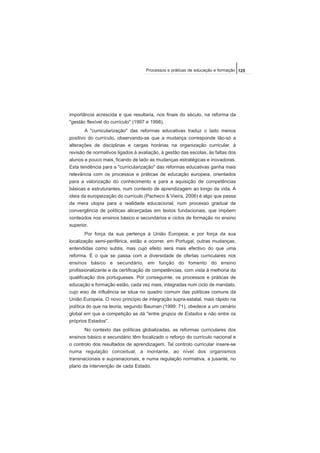 importância acrescida e que resultaria, nos finais do século, na reforma da
"gestão flexível do currículo" (1997 e 1998).
A "curricularização" das reformas educativas traduz o lado menos
positivo do currículo, observando-se que a mudança corresponde tão-só a
alterações de disciplinas e cargas horárias na organização curricular, à
revisão de normativos ligados à avaliação, à gestão das escolas, às faltas dos
alunos e pouco mais, ficando de lado as mudanças estratégicas e inovadoras.
Esta tendência para a "curricularização" das reformas educativas ganha mais
relevância com os processos e práticas de educação europeia, orientados
para a valorização do conhecimento e para a aquisição de competências
básicas e estruturantes, num contexto de aprendizagem ao longo da vida. A
ideia da europeização do currículo (Pacheco & Vieira, 2006) é algo que passa
da mera utopia para a realidade educacional, num processo gradual de
convergência de políticas alicerçadas em textos fundacionais, que impõem
conteúdos nos ensinos básico e secundários e ciclos de formação no ensino
superior.
Por força da sua pertença à União Europeia, e por força da sua
localização semi-periférica, estão a ocorrer, em Portugal, outras mudanças,
entendidas como subtis, mas cujo efeito será mais efectivo do que uma
reforma. É o que se passa com a diversidade de ofertas curriculares nos
ensinos básico e secundário, em função do fomento do ensino
profissionalizante e da certificação de competências, com vista à melhoria da
qualificação dos portugueses. Por conseguinte, os processos e práticas de
educação e formação estão, cada vez mais, integradas num ciclo de mandato,
cujo eixo de influência se situa no quadro comum das políticas comuns da
União Europeia. O novo princípio de integração supra-estatal, mais rápido na
política do que na teoria, segundo Bauman (1999: 71), obedece a um cenário
global em que a competição se dá "entre grupos de Estados e não entre os
próprios Estados".
No contexto das políticas globalizadas, as reformas curriculares dos
ensinos básico e secundário têm focalizado o reforço do currículo nacional e
o controlo dos resultados de aprendizagem. Tal controlo curricular insere-se
numa regulação conceitual, a montante, ao nível dos organismos
transnacionais e supranacionais, e numa regulação normativa, a jusante, no
plano da intervenção de cada Estado.
125Processos e práticas de educação e formação
 