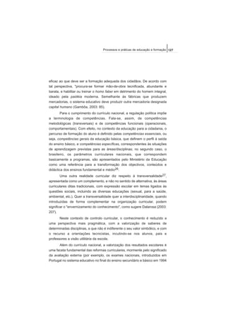 eficaz ao que deve ser a formação adequada dos cidadãos. De acordo com
tal perspectiva, "procura-se formar mão-de-obra tecnificada, abundante e
barata, e habilitar ou treinar o homo faber em detrimento do homem integral,
ideado pela paidéia moderna. Semelhante às fábricas que produzem
mercadorias, o sistema educativo deve produzir outra mercadoria designada
capital humano (Gambôa, 2003: 85).
Para o cumprimento do currículo nacional, a regulação política impõe
a terminologia de competências. Fala-se, assim, de competências
metodológicas (transversais) e de competências funcionais (operacionais,
comportamentais). Com efeito, no contexto da educação para a cidadania, o
percurso de formação do aluno é definido pelas competências essenciais, ou
seja, competências gerais da educação básica, que definem o perfil à saída
do ensino básico, e competências específicas, correspondentes às situações
de aprendizagem previstas para as áreas/disciplinas; no segundo caso, o
brasileiro, os parâmetros curriculares nacionais, que correspondem
basicamente a programas, são apresentados pelo Ministério da Educação
como uma referência para a transformação dos objectivos, conteúdos e
didáctica dos ensinos fundamental e médio26.
Uma outra realidade curricular diz respeito à transversalidade27,
apresentada como um complemento, e não no sentido de alternativa, às áreas
curriculares ditas tradicionais, com expressão escolar em temas ligados às
questões sociais, incluindo as diversas educações (sexual, para a saúde,
ambiental, etc.). Quer a transversalidade quer a interdisciplinaridade, quando
introduzidas de forma complementar na organização curricular, podem
significar o "envernizamento do conhecimento", como sugere Dalarosa (2003:
207).
Neste contexto de controlo curricular, o conhecimento é reduzido a
uma perspectiva mais pragmática, com a valorização de saberes de
determinadas disciplinas, a que não é indiferente o seu valor simbólico, e com
o recurso a orientações tecnicistas, incutindo-se nos alunos, pais e
professores a visão utilitária da escola.
Além do currículo nacional, a valorização dos resultados escolares é
uma faceta fundamental das reformas curriculares, mormente pelo significado
da avaliação externa (por exemplo, os exames nacionais, introduzidos em
Portugal no sistema educativo no final do ensino secundário e básico em 1994
127Processos e práticas de educação e formação
 