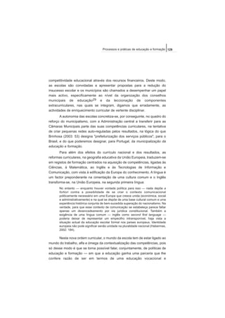 competitividade educacional através dos recursos financeiros. Deste modo,
as escolas são convidadas a apresentar propostas para a redução do
insucesso escolar e os municípios são chamados a desempenhar um papel
mais activo, especificamente ao nível da organização dos conselhos
municipais de educação29 e da leccionação de componentes
extracurriculares, nas quais se integram, digamos que erradamente, as
actividades de enriquecimento curricular de vertente disciplinar.
A autonomia das escolas concretiza-se, por conseguinte, no quadro do
reforço do municipalismo, com a Administração central a transferir para as
Câmaras Municipais parte das suas competências curriculares, na tentativa
de criar pequenas redes auto-reguladas pelos resultados, na lógica do que
Brinhosa (2003: 53) designa "prefeiturização dos serviços públicos", para o
Brasil, e do que poderemos designar, para Portugal, da municipalização da
educação e formação.
Para além dos efeitos do currículo nacional e dos resultados, as
reformas curriculares, na geografia educativa da União Europeia, traduzem-se
em registos de formação centrados na aquisição de competências, ligadas às
Ciências, à Matemática, ao Inglês e às Tecnologias de Informação e
Comunicação, com vista à edificação da Europa do conhecimento. A língua é
um factor preponderante na cimentação de uma cultura comum e o Inglês
transforma-se, na União Europeia, na segunda primeira língua:
No entanto — enquanto houver vontade política para isso — nada depõe a
fortiori contra a possibilidade de se criar o contexto comunicacional
politicamente necessário em uma Europa que cresce unida (económica, social
e administrativamente) e na qual se dispõe de uma base cultural comum e uma
experiência histórica conjunta de bem-sucedida superação do nacionalismo. Na
verdade, para que esse contexto de comunicação se estabeleça parece faltar
apenas um desencadeamento por via jurídica constitucional. Também a
exigência de uma língua comum — inglês como second first language —
poderia deixar de representar um empecilho intransponível, haja vista a
situação actual da educação escolar formal nos países europeus. Identidade
europeia não pode significar senão unidade na pluralidade nacional (Habermas,
2002: 184).
Nesta nova ordem curricular, o mundo da escola tem de estar ligado ao
mundo do trabalho, alfa e ómega da contextualização das competências, pois
só desse modo é que se torna possível falar, conjuntamente, de políticas de
educação e formação — em que a educação ganha uma parceria que lhe
confere razão de ser em termos de uma educação vocacional e
129Processos e práticas de educação e formação
 