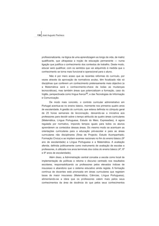 profissionalizante, na lógica de uma aprendizagem ao longo da vida, de matriz
qualificante, que ultrapassa a noção de educação permanente — numa
ligação que justifica o conhecimento dos contextos de trabalho. Deste modo,
educar será qualificar, com os sentidos que vai adquirindo à medida que o
conhecimento se torna mais funcional e operacional para o aluno.
Não é por mero acaso que as recentes reformas do currículo, por
vezes através da aprovação de normativos avulso, têm focalizado não só
disciplinas que conferem um conhecimento pretensamente mais objectivo (e
a Matemática será o conhecimento-chave de todas as mudanças
tecnocráticas), mas também áreas que potencializam a formação, caso do
Inglês, perspectivada como língua franca30, e das Tecnologias de Informação
e Comunicação.
De modo mais concreto, o controlo curricular administrativo em
Portugal acentua-se no ensino básico, mormente nos primeiros quatro anos
de escolaridade. A gestão do currículo, que estava definida no cômputo geral
de 25 horas semanais de leccionação, deixando-se a iniciativa aos
professores para decidir sobre o tempo atribuído às quatro áreas curriculares
(Matemática, Língua Portuguesa, Estudo do Meio, Expressões), é agora
regulada por normativo, impondo tempos iguais para todos os alunos
aprenderem os conteúdos dessas áreas. Do mesmo modo se acentuam as
orientações curriculares para a educação pré-escolar e para as áreas
curriculares não disciplinares (Área de Projecto; Estudo Acompanhado;
Formação Cívica) e se impõem exames nacionais no fim do ensino básico (9º
ano de escolaridade) a Língua Portuguesa e a Matemática. A avaliação
aferida, definida politicamente como instrumento de avaliação de escolas e
professores, é utilizada nos anos terminais dos ciclos do ensino básico (4º, 6º
e 9º anos de escolaridade).
Além disso, a Administração central concebe a escola como local de
implementação de políticas e retoma o discurso centrado nos resultados
escolares, responsabilizando os professores pelos elevados índices de
insucesso e abandono que o sistema educativo ainda regista. A formação
contínua de docentes está priorizada em áreas curriculares que registam
taxas de maior insucesso (Matemática, Ciências, Língua Portuguesa),
alimentando-se a ideia que os professores valem mais pelos seus
conhecimentos da área de docência do que pelos seus conhecimentos
130 José Augusto Pacheco
 