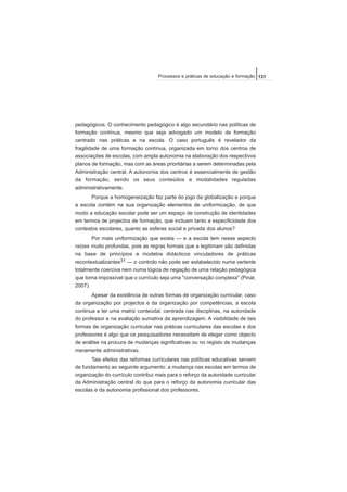 pedagógicos. O conhecimento pedagógico é algo secundário nas políticas de
formação contínua, mesmo que seja advogado um modelo de formação
centrado nas práticas e na escola. O caso português é revelador da
fragilidade de uma formação contínua, organizada em torno dos centros de
associações de escolas, com ampla autonomia na elaboração dos respectivos
planos de formação, mas com as áreas prioritárias a serem determinadas pela
Administração central. A autonomia dos centros é essencialmente de gestão
da formação, sendo os seus conteúdos e modalidades reguladas
administrativamente.
Porque a homogeneização faz parte do jogo da globalização e porque
a escola contém na sua organização elementos de uniformização, de que
modo a educação escolar pode ser um espaço de construção de identidades
em termos de projectos de formação, que incluam tanto a especificidade dos
contextos escolares, quanto as esferas social e privada dos alunos?
Por mais uniformização que exista — e a escola tem nesse aspecto
raízes muito profundas, pois as regras formais que a legitimam são definidas
na base de princípios e modelos didácticos vinculadores de práticas
recontextualizantes31 — o controlo não pode ser estabelecido numa vertente
totalmente coerciva nem numa lógica de negação de uma relação pedagógica
que torna impossível que o currículo seja uma "conversação complexa" (Pinar,
2007).
Apesar da existência de outras formas de organização curricular, caso
da organização por projectos e da organização por competências, a escola
continua a ter uma matriz conteúdal, centrada nas disciplinas, na autoridade
do professor e na avaliação sumativa da aprendizagem. A visibilidade de tais
formas de organização curricular nas práticas curriculares das escolas e dos
professores é algo que os pesquisadores necessitam de eleger como objecto
de análise na procura de mudanças significativas ou no registo de mudanças
meramente administrativas.
Tais efeitos das reformas curriculares nas políticas educativas servem
de fundamento ao seguinte argumento: a mudança nas escolas em termos de
organização do currículo contribui mais para o reforço da autoridade curricular
da Administração central do que para o reforço da autonomia curricular das
escolas e da autonomia profissional dos professores.
131Processos e práticas de educação e formação
 