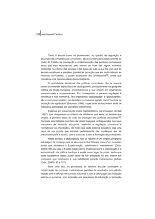 Tanto a escola como os professores, no quadro de regulação e
assunção de competências curriculares, são secundarizados relativamente ao
poder do Estado na concepção e implementação das políticas curriculares,
ainda que seja reconhecido, pelo menos ao nível das regras informais
existentes no interior das escolas e das salas de aula, o que faz com que as
escolas construam e adoptem gramáticas de acção que em muito alteram as
reformas curriculares, o poder localizante dos professores32, ainda que
prevaleça uma discursividade descentralizante.
A centralidade decisional das políticas curriculares não se resume
jamais às medidas específicas de cada governo, principalmente na geografia
política da União Europeia, encontrando-se a sua origem em organismos
transnacionais e supranacionais. Por conseguinte, a primeira regulação é
conceitual e não normativa. Tais organismos "globalizados" e "globalizantes"
são o rosto macropolítico de decisões curriculares, agindo como "centros de
produção de significado" (Bauman, 1999), cujas faces se escondem atrás de
máscaras, protegidas por conceitos económicos.
Estamos em presença de textos macropolíticos, na linguagem de Ball
(1997), que ultrapassam o contexto de influência, que seria, no modelo que
propõe, a primeira etapa do ciclo de produção das políticas educativas33.
Compete aos Estados-membros da União Europeia, enfraquecidos nos seus
horizontes de inovação educativa, assimilar a regulação conceitual e
normativizar as orientações, de modo que cada sistema educativo seja uma
peça de um puzzle que encaixa perfeitamente nas mudanças que se
preconizam para a escola, para o currículo e para a formação de professores.
Neste sentido, a globalização não se resume a um simples programa
estratégico de mudança que se situa acima dos Estados, mas a "um processo
social que atravessa o Estado-nação, redefinindo-o inteiramente" (Ortiz,
2006b: 85), ou seja, o Estado-nação como arcabouço para a organização e a
administração da política continua a existir como lugar de poder, ainda que
parte substantiva desse poder deixe de ser articulado no seu interior em
processos que conduzem à sua debilitação perante mecanismos globais
(Ortiz, 2006b: 85 e 101).
Mais uma vez, os processos de reforma escolar conduzem à
retylerização do currículo, instituindo-se padrões de resultados em estreita
relação com o reforço do currículo nacional e com a valorização da avaliação
externa e sumativa, com extensão aos processos de educação e formação
132 José Augusto Pacheco
 