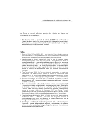 não formal e informal, sobretudo quando são incluídos em lógicas de
certificação e de escolarização.
* Este texto foi escrito na qualidade de bolsista CAPES/Brasil, na Universidade
Federal de Santa Catarina e no âmbito do Projecto de Investigação “Conhecimento,
Aprendizagem e Avaliação em Contextos Curriculares”, do Centro de Investigação
em Educação (CIEd), da Universidade do Minho.
Notas
1 Segundo Michel Mafessoli (2004: 22), o retorno ao local é uma das premissas da
pós-modernidade, que recupera termos como "espaço" e "território" e remete para
um sentimento reforçado de inserção, de compartilhamento emocional.
2 Na interpretação de Bernard Charlot (2007: 133), "na área da educação, o lugar
mais importante para os países ricos é a OCDE. É o thinking tank, como dizem os
norte-americanos, isto é o reservatório para ideias. Saíram da OCDE, a "reforma da
matemática moderna", a ideia e a própria expressão de "qualidade da educação", a
ideia de "economia do saber", a de "formação ao longo da vida". A OCDE é o centro
do pensamento neoliberal no que tange à educação. Não é de admirar-se disso
quando se sabe que foi explicitamente criada para promover a economia de
mercado".
3 Para Alberto Amaral (2008: 48), "no novo método de coordenação, em vez de leis
comunitárias, de âmbito europeu, passou a pedir-se a cada Estado para
implementar leis de âmbito nacional para atingir os objectivos definidos a nível
central, o que se torna complexo porque cada governo tem a sua agenda nacional".
4 Desenvolvemos a lógica de mercado como fundamentação das políticas educativas
e curriculares no livro "Políticas curriculares. Referenciais para análise", publicado
em 2003, pela Art Med.
5 "Para uma reflexão sobre os Estudos Curriculares: políticas, teorias e práticas" (III
Colóquio Luso-brasileiro sobre Questões Curriculares, Braga, 2006); "Globalização
e identidades educativas. Rupturas e incertezas" (Revista da Universidade
Lusófona, 2006, com Nancy Pereira)."Globalização e identidade. Uma discussão
escolar e curricular (Cadernos de Pesquisa, 2007, com Nancy Pereira);
"Globalization, curriculum and assessment" (The Second World Curriculum Studies
Conference, Finlândia, 2006, com José Carlos Morgado e Maria Palmira Alves).
6 Para Vera Candau & Adélia Koff (2006: 487-488), na recolha de depoimentos de
académicos sobre a Didáctica, permanece no imaginário docente a
homogeneização como factor de facilitação do trabalho pedagógico, pois a
homogeneização das turmas é cultural e secular.
7 Globalização e mundialização são descritos por Renato Ortiz a partir das categorias
"economia" e "cultura", respectivamente, sendo que a mundialização é um processo
externo aos países que a adoptam e a globalização é um processo interno, baseado
em interesses económicos e políticos.
133Processos e práticas de educação e formação
 