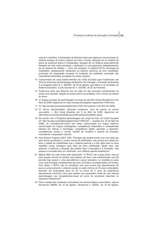 cultural e científica, a Declaração de Bolonha traça seis objectivos de promoção do
sistema europeu do ensino superior em todo o mundo: Adopção de um sistema de
graus de acessível leitura e comparação; adopção de um sistema essencialmente
baseado em dois ciclos principais, o graduado e o pós-graduado; estabelecimento
de um sistema de créditos — como, por exemplo, no sistema ECTS; promoção da
mobilidade, ultrapassando obstáculos ao efectivo exercício da livre mobilidade;
promoção da cooperação europeia na avaliação da qualidade; promoção das
necessárias dimensões europeias do ensino superior.
14 Compromisso de cada Estado-membro da União Europeia para implementar até
2010 as directrizes da Declaração de Bolonha. Em Portugal, o Processo de Bolonha
é consagrado pela Lei n. 49/2005, de 30 de Agosto, que altera a Lei de Bases do
Sistema Educativo, e pelo Decreto-lei n. 42/2005, de 22 de Fevereiro.
15 Poder-se-á dizer que Bolonha traz de volta um dos princípios fundamentais do
ensino dos Jesuítas: relação do tempo lectivo do professor com o tempo de estudo
do aluno.
16 cf. Espaço europeu de aprendizagem ao longo da vida [Em linha]. [Acedido em 4 de
Abril de 2008, disponível em http://europa.eu/scadplus/ leg/pt/cha/c11054.htm].
17 Cf. http://europa.eu/scadplus/leg/fr/cha/c11047.htm [acesso 4 de Abril de 2008].
18 Cf. Novas Oportunidades. Aprender compensa. Guia de acesso ao ensino
secundário — [Em linha] [Acedido em 8 de Abril de 2008, disponível em
http://www.novasoportunidades.gov.pt/NovasOportunidades.aspx].
19 De acordo com o Programa Aprendizagem ao Longo da Vida, da União Europeia
(cf. http://europa.eu/scadplus/leg/en/cha/c11090.htm — acedido em 16 de Abril de
2008), as competências-chave são estas: comunicação em língua materna;
comunicação em línguas estrangeiras; competência matemática e competências
básicas em ciência e tecnologia; competência digital; aprender a aprender;
competências sociais e cívicas; sentido de iniciativa e espírito de empresa;
consciência e expressão culturais.
20 Para António Fragoso (2007: 208), "Portugal não poderá contar com uma rede que
sem dúvida aumentará o número actual de certificados, mas arrisca-se a deitar por
terra o capital de credibilidade que o sistema possuía e a não obter para os seus
cidadãos outras vantagens para além da mera certificação. Neste caso, não
estamos a melhorar a situação dos adultos face à educação e à formação, mas
apenas a conceder-lhes um certificado, com reflexos apenas estatísticos".
21 Alberto Melo diz mais sobre este argumento: "O RVCC não é para todos, mas só
para aquela minoria de adultos que realizou de facto uma autoformação que lhe
permita hoje aspirar a uma equivalência a graus escolares, ou imediata ou após
uma curta formação complementar (por isso, se limitou a duração desta a 25 horas).
Com efeito, o RVCC não foi concebido nem para jovens que abandonaram há
pouco e precocemente o sistema escolar (a idade mínima de 18 anos é descabida,
devendo ser prolongada para os 25 ou prova de 5 anos de experiência
laboral/social contínua), nem para adultos que necessitam ainda de uma intensa
aprendizagem nas competências-chave tal como se encontram descritas no
respectivo Referencial".
22 Para o estudo das mudanças curriculares nos ensinos básico e secundário, veja-se
Decreto-lei 286/89, de 19 de Agosto; Decreto-lei n. 6/2001, de 18 de Agosto;
135Processos e práticas de educação e formação
 