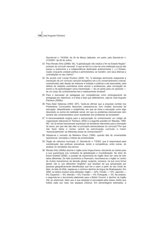 Decreto-lei n. 74/2004, de 24 de Março (alterado, em parte, pelo Decreto-lei n.
272/2007, de 26 de Julho).
23 Para Renato Ortiz (2006b: 50), "a globalização não implica o fim do Estado-Nação",
produtor do currículo nacional, "o que se tem é a crise de uma instituição que já não
possui a autonomia e a independência desfrutada anteriormente (...) o Estado-
nação, enquanto unidade política e administrativa, se mantém, com seus dilemas e
contradições no seu interior".
24 De acordo com Louise Poulson (2005: 15), "a ideologia dominante subjacente à
introdução de um currículo nacional obrigatório era a do conservadorismo cultural,
caracterizado pelo desejo de restaurar a tradição e práticas a ela associadas, pela
defesa de relações autoritárias entre alunos e professores, pela concepção do
ensino e da aprendizagem como transmissão — de um perito para um aprendiz —
de um corpo de conhecimentos fixo e relativamente imutável".
25 Para a discussão da pedagogia por competências como prolongamento da
pedagogia por objectivos, e é essa a tese que defendemos, veja-se José Augusto
Pacheco (2005b).
26 Para Adair Dalarosa (2003: 207), "pode-se afirmar que a proposta contida nos
Parâmetros Curriculares Nacionais caracteriza-se num modelo tecnicista de
educação, despolitizador e subjetivista, em que se toma a educação como algo
descolado ou acima da realidade social, em que os problemas educacionais nem
sempre são compreendidos como resultantes dos problemas da sociedade".
27 A transversalidade exigiria para a estruturação do conhecimento um código de
organização relacional (cf. Pacheco, 2002) e a seguinte questão (cf. Macedo, 1999:
56): "se os temas transversais expressam as temáticas relevantes para a formação
do aluno, por que não são eles os princípios estruturadores do currículo? Por que
não fazer deles o núcleo central da estruturação curricular e inserir
"transversalmente" as diferentes áreas do conhecimento?".
28 Adopta-se o conceito de Marilena Chauí (1999), quando fala de universidade
operacional, vinculada a índices de produtividade.
29 Órgão de natureza municipal, cf. Decreto-lei n. 7/2003, que é responsável pela
coordenação das políticas educativas, tendo a competência, entre outras, de
analisar os resultados dos alunos.
30 Renato Ortiz (2006a) aborda o inglês como língua franca, discutindo as razões para
a sua supremacia nos contextos de globalização e mundialização. No dizer de
David Graddol (2006), a posição de supremacia do Inglês deve ser vista de dois
lados diferentes. Do lado económico e financeiro, reconhece-se o Inglês no centro
de muitos mecanismos de decisão global, surgindo, inclusive, na sua nova forma
global, isto é, nos diferentes "englishs" que resultam da sua apropriação por
pessoas geograficamente identificadas que lhe a usam a partir do seu modo de
falar; do lado da Web, regista-se o contínuo declínio da língua de Shakespeare. Em
2005, os dados revelam esta utilização: Inglês — 32%; Chinês — 13%; Japonês —
8%; Espanhol — 6%; Alemão — 6%; Francês — 4%; Português — 3%. No entanto,
e seguindo-se o documento elaborado para o British Council, o declínio do Inglês
não se observará, dado que a sua adopção é encorajada pela classe média que
habita cada vez mais nos espaços urbanos. Em percentagens estimadas, a
136 José Augusto Pacheco
 