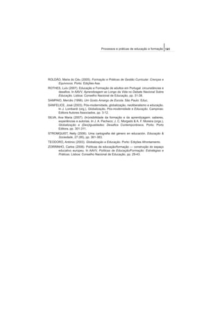 ROLDÃO, Maria do Céu (2005). Formação e Práticas de Gestão Curricular. Crenças e
Equívocos. Porto: Edições Asa.
ROTHES, Luís (2007). Educação e Formação de adultos em Portugal: circunstâncias e
desafios. In AAVV, Aprendizagem ao Longo da Vida no Debate Nacional Sobre
Educação. Lisboa: Conselho Nacional de Educação, pp. 31-38.
SAMPAIO, Mercês (1998). Um Gosto Amargo de Escola. São Paulo: Educ.
SANFELICE, José (2003). Pós-modernidade, globalização, neoliberalismo e educação.
In J. Lombardi (org.), Globalização, Pós-modernidade e Educação. Campinas:
Editora Autores Associados, pp. 3-12.
SILVA, Ana Maria (2007). (In)visibilidade da formação e da aprendizagem: saberes,
experiências e autorias. In J. A. Pacheco; J. C. Morgado & A. F. Moreira (orgs.),
Globalização e (Des)Igualdades: Desafios Contemporâneos. Porto: Porto
Editora, pp. 301-311.
STROMQUIST, Nelly (2006). Uma cartografia del género en educación. Educação &
Sociedade, 27 (95), pp. 361-383.
TEODORO, António (2003). Globalização e Educação. Porto: Edições Afrontamento.
ZORRINHO, Carlos (2008). Políticas de educação/formação — construção do espaço
educativo europeu. In AAVV, Políticas de Educação/Formação: Estratégias e
Práticas. Lisboa: Conselho Nacional de Educação, pp. 29-43.
141Processos e práticas de educação e formação
 
