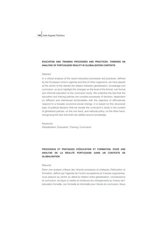EDUCATION AND TRAINING PROCESSES AND PRACTICES. TOWARDS AN
ANALYSIS OF PORTUGUESE REALITY IN GLOBALIZATION CONTEXTS
Abstract
In a critical analysis of the recent education processes and practices, defined
by the European Union’s agenda and that of other organisms, we have placed
at the centre of the debate the relation between globalization, knowledge and
curriculum, so as to highlight the changes on the level of the formal, non formal
and informal education to the curriculum study. We underline the fact that the
education and training policies are complex processes of decision, dependent
on different and intertwined territorialities with the objective of affirmatively
respond to a broader economic-social change. It is based on this structured
logic of political decision that we situate the curriculum’s study in the context
of globalized policies, on the one hand, and national policy, on the other hand,
recognising the fact that both are edified around knowledge.
Keywords
Globalization; Education; Training; Curriculum
PROCESSUS ET PRATIQUES D'ÉDUCATION ET FORMATION. POUR UNE
ANALYSE DE LA RÉALITÉ PORTUGAISE DANS UN CONTEXTE DE
GLOBALISATION
Résumé
Dans une analyse critique des récents processus et pratiques d'éducation et
formation, definis par l'agenda de l’Union européenne et d’autres organismes,
nous plaçons au centre du débat la relation entre globalisation, connaissance
et curriculum, de façon à mettre en évidence les changements au niveau de l’
éducation formelle, non formelle et informelle pour l’étude du curriculum. Nous
142 José Augusto Pacheco
 