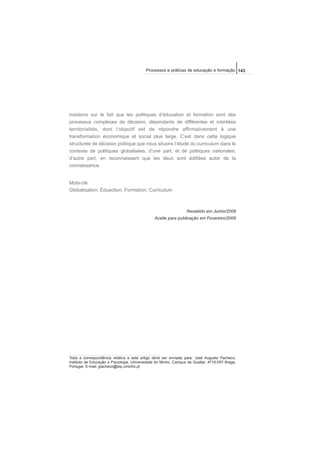 insistons sur le fait que les politiques d’éducation et formation sont des
processus complexes de décision, dépendants de différentes et interliées
territorialités, dont l’objectif est de répondre affirmativement à une
transformation économique et social plus large. C’est dans cette logique
structurée de décision politique que nous situons l’étude du curriculum dans le
contexte de politiques globalisées, d’une part, et de politiques nationales,
d’autre part, en reconnaissant que les deux sont édifiées autor de la
connaissance.
Mots-clé
Globalisation; Éduaction; Formation; Curriculum
Recebido em Junho/2008
Aceite para publicação em Fevereiro/2009
143Processos e práticas de educação e formação
Toda a correspondência relativa a este artigo deve ser enviada para: José Augusto Pacheco,
Instituto de Educação e Psicologia, Universidade do Minho, Campus de Gualtar, 4710-057 Braga,
Portugal. E-mail: jpacheco@iep.uminho.pt
 