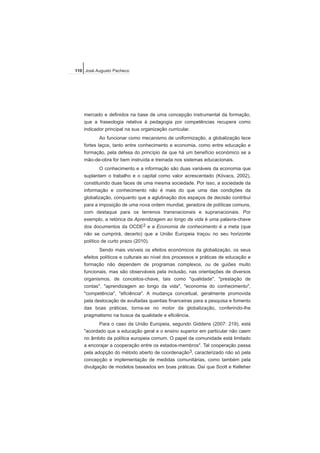 mercado e definidos na base de uma concepção instrumental da formação,
que a fraseologia relativa à pedagogia por competências recupera como
indicador principal na sua organização curricular.
Ao funcionar como mecanismo de uniformização, a globalização tece
fortes laços, tanto entre conhecimento e economia, como entre educação e
formação, pela defesa do princípio de que há um benefício económico se a
mão-de-obra for bem instruída e treinada nos sistemas educacionais.
O conhecimento e a informação são duas variáveis da economia que
suplantam o trabalho e o capital como valor acrescentado (Kóvacs, 2002),
constituindo duas faces de uma mesma sociedade. Por isso, a sociedade da
informação e conhecimento não é mais do que uma das condições da
globalização, conquanto que a aglutinação dos espaços de decisão contribui
para a imposição de uma nova ordem mundial, geradora de políticas comuns,
com destaque para os terrenos transnacionais e supranacionais. Por
exemplo, a retórica da Aprendizagem ao longo da vida é uma palavra-chave
dos documentos da OCDE2 e a Economia de conhecimento é a meta (que
não se cumprirá, decerto) que a União Europeia traçou no seu horizonte
político de curto prazo (2010).
Sendo mais visíveis os efeitos económicos da globalização, os seus
efeitos políticos e culturais ao nível dos processos e práticas de educação e
formação não dependem de programas complexos, ou de guiões muito
funcionais, mas são observáveis pela inclusão, nas orientações de diversos
organismos, de conceitos-chave, tais como "qualidade", "prestação de
contas", "aprendizagem ao longo da vida", "economia do conhecimento",
"competência", "eficiência". A mudança conceitual, geralmente promovida
pela deslocação de avultadas quantias financeiras para a pesquisa e fomento
das boas práticas, torna-se no motor da globalização, conferindo-lhe
pragmatismo na busca da qualidade e eficiência.
Para o caso da União Europeia, segundo Giddens (2007: 219), está
"acordado que a educação geral e o ensino superior em particular não caem
no âmbito da política europeia comum. O papel da comunidade está limitado
a encorajar a cooperação entre os estados-membros". Tal cooperação passa
pela adopção do método aberto de coordenação3, caracterizado não só pela
concepção e implementação de medidas comunitárias, como também pela
divulgação de modelos baseados em boas práticas. Daí que Scott e Kelleher
110 José Augusto Pacheco
 