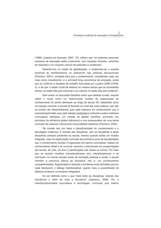 (1996), (citados por Azevedo, 2007: 37), refiram que "os sistemas nacionais
europeus de educação estão a percorrer, com soluções diversas, caminhos
de resposta a um conjunto comum de pressões e problemas".
Detendo-nos na noção de globalização, e analisando-se o suporte
doutrinal do neoliberalismo no redesenho das políticas educacionais
(Pacheco, 2001), constatar-se-á que o conhecimento, considerado cada vez
mais como investimento, é a principal força económica de produção, ainda
que se confirme a hipótese de trabalho formulada por Lyotard (2006 [1979]:
3): a de que "o saber muda de estatuto ao mesmo tempo que as sociedades
entram na idade dita pós-industrial e as culturas na idade dita pós-moderna".
Sem entrar na discussão filosófica sobre que estatuto é este, importa
referir o modo como um determinado modelo de organização do
conhecimento foi sendo delineado ao longo do século XX. Idealizada como
um espaço nacional, a escola foi tecendo ao nível das suas práticas, que não
se tornam tão dissemelhantes quer pela natureza do conhecimento que é
ensinado/aprendido quer pela relação pedagógica instituída e pelos materiais
curriculares utilizados, um modelo de gestão científica, ancorado nos
princípios da eficiência global (tylorismo) e nos pressupostos de uma teoria
curricular de natureza instrucional (racionalidade tyleriana) (Pacheco, 2003).
Tal modelo tem por base a disciplinaridade do conhecimento e a
abordagem sistémica. É através das disciplinas, com as disciplinas e pelas
disciplinas (sempre presentes na escola, mesmo quando existe um modelo
integrado, caso da organização curricular dos primeiros anos de escolaridade)
que o conhecimento escolar é organizado em planos curriculares, balizas do
conhecimento oficial e do currículo nacional, e estruturado em programações
(de escola, de ciclo, de ano) e planificações (de classe ou turma). Por mais
que se recriem modelos transdisciplinares e/ou interdisciplinares e se
inscrevam no mundo escolar áreas de formação pessoal e social, a escola
mantém a estrutura básica da disciplina, isto é, um conhecimento
compartimentado, fragmentado e reduzido a fronteiras muito fechadas que em
nada favorecem o diálogo interdisciplinar, quanto mais a possibilidade de
elaborar projectos curriculares integrados.
Ao ser definida como o que "está entre as disciplinas, através das
disciplinas e além de toda a disciplina" (Japiassu, 2006: 16), a
interdisciplinaridade equivaleria à abordagem curricular que melhor
111Processos e práticas de educação e formação
 