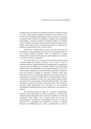 pode fazer para a promoção de uma lógica de mercado. A noção de mercado
é, decerto, a pedra angular da tendência neoliberal, que se identifica com os
princípios da privatização, da globalização e da livre escolha, e que servem
de argumento para a eficiência, a qualidade e a equidade. Numa perspectiva
liberal clássica, o mercado, resultando do progresso humano, é um artefacto
cultural construído nas práticas sociais, aparecendo historicamente antes do
Estado, com a função de servir os interesses das pessoas, e constituindo-se,
segundo as ideias de Adam Smith, na mão invisível.
Promovendo a subjectivação do sujeito, por vezes sem laços de
historicidade, a pós-modernidade "expressa uma cultura de globalização e da
sua ideologia neoliberal" (Sanfelice, 2003: 7), fortalecendo a relação
intrínseca entre mercado e individualismo em conformidade com os valores da
livre escolha, eficiência e qualidade4.
Em tempos actuais, com o predomínio de uma discursividade relativa
à descentralização das políticas curriculares, o que é comum a todos os
sistemas educativos, independentemente das ideologias que os caracterizam
e dos processos de mudança que os norteiam, verifica-se que a globalização
contribui para a macro-regulação de uma vontade supranacional, no caso da
União Europeia, negociada ao nível das políticas económicas e sociais e ao
nível dos processos e práticas de educação e formação, tendo como
denominador comum a convergência através de uma noção mais ampla de
regionalização. De acordo com Hallak (2001), esta regionalização traduz-se
na proposição de standards e normas, com a diminuição do papel do Estado,
num processo de supra-assunção, como refere Habermas (2002: 143): o lugar
do Estado é ocupado pela empresa transnacional, tendo como horizonte a
"sociedade global descentrada, que se decompõe em uma quantidade
desordenada de sistemas funcionais que se reproduzem e se orientam a si
mesmos".
Por mais descentrado que possa ser, o processo de globalização
efectiva-se pela padronização de práticas, requerendo "a existência de
instituições sociais capazes de produzir, reproduzir e transformar a ordem das
sociedades" (Ortiz, 2006a: 74), ao mesmo tempo que se fala de
descentralização e de lógicas de individualização. Por isso, as noções de
transnacional e supranacional são categorias que invocam e traduzem
hierarquia e estandardização, por um lado, e diversificação, por outro, na
113Processos e práticas de educação e formação
 