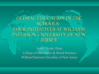 GLOBAL EDUCATION IN THE SCHOOLS:  FOUR INITIATIVES AT WILLIAM PATERSON UNIVERSITY OF NEW JERSEY Isabel Tirado, Dean College of Humanities & Social Sciences William Paterson University of New Jersey 